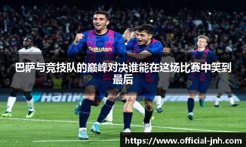 巴萨与竞技队的巅峰对决谁能在这场比赛中笑到最后
